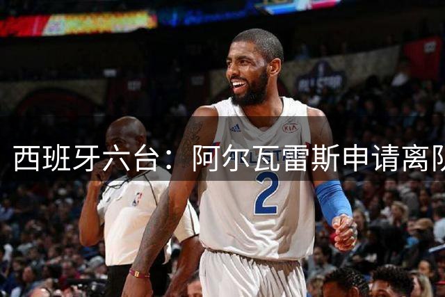 西班牙六台：阿尔瓦雷斯申请离队，想去巴萨