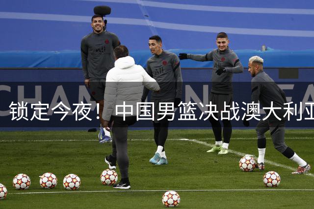 锁定今夜！中国男篮决战澳大利亚，12年后再争亚洲杯桂冠